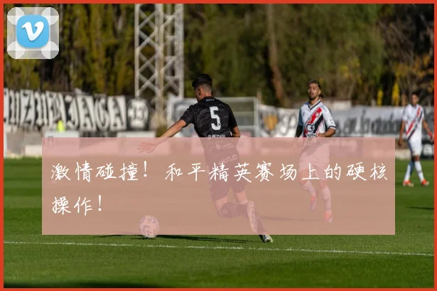激情碰撞!和平精英赛场上的硬核操作!