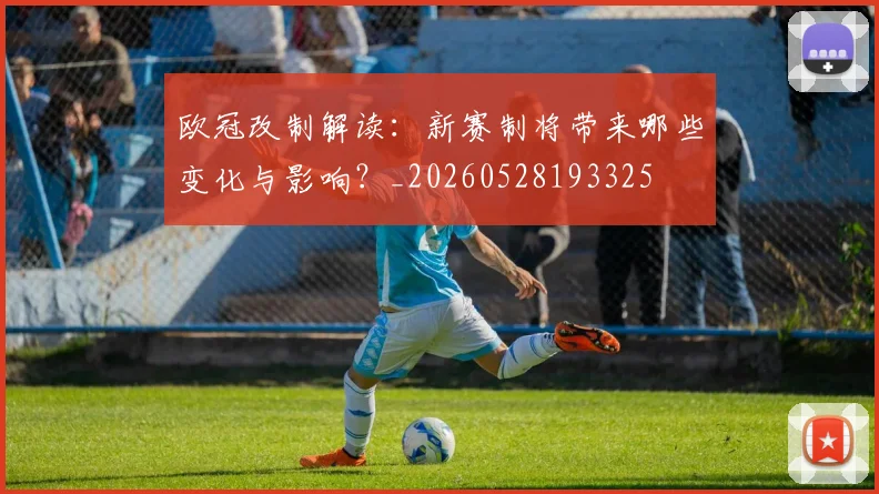 欧冠改制解读:新赛制将带来哪些变化与影响?_20260528193325