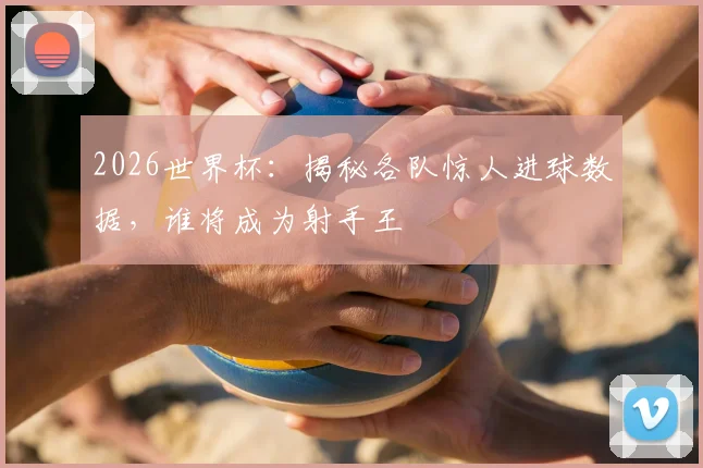 2026世界杯:揭秘各队惊人进球数据,谁将成为射手王