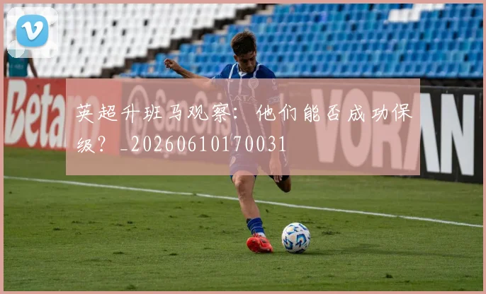 英超升班马观察：他们能否成功保级？_20260610170031