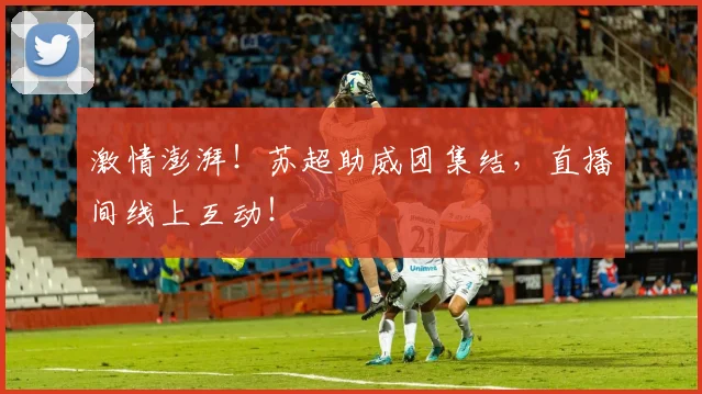 激情澎湃!苏超助威团集结,直播间线上互动!